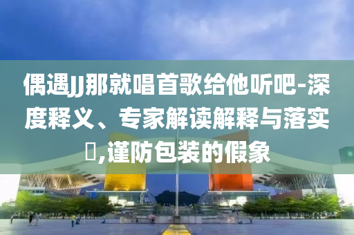 偶遇JJ那就唱首歌給他聽吧-深度釋義、專家解讀解釋與落實?,謹防包裝的假象