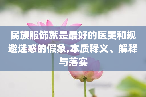 民族服飾就是最好的醫(yī)美和規(guī)避迷惑的假象,本質(zhì)釋義、解釋與落實