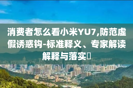 消費者怎么看小米YU7,防范虛假誘惑鉤-標準釋義、專家解讀解釋與落實?
