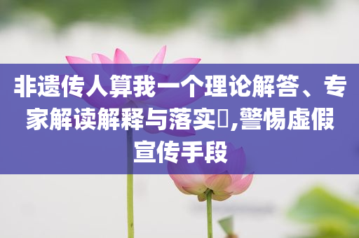 非遺傳人算我一個理論解答、專家解讀解釋與落實?,警惕虛假宣傳手段
