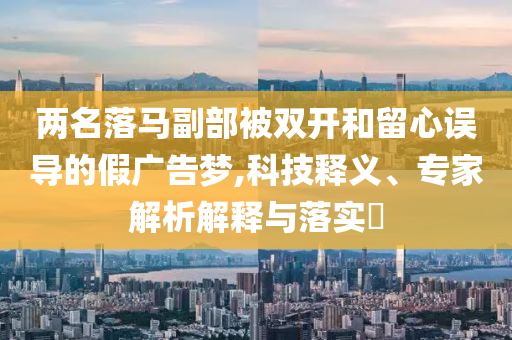兩名落馬副部被雙開和留心誤導的假廣告夢,科技釋義、專家解析解釋與落實?