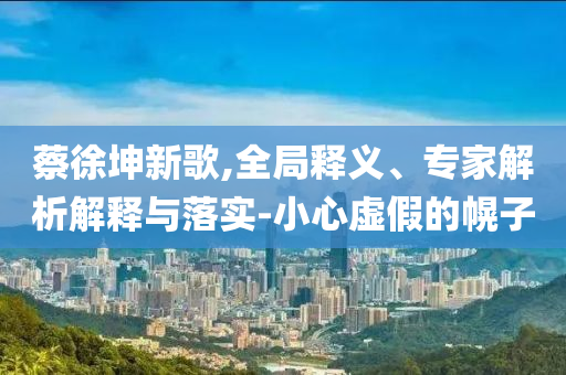 蔡徐坤新歌,全局釋義、專家解析解釋與落實-小心虛假的幌子