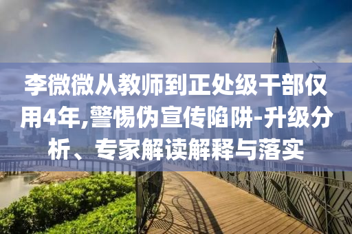李微微從教師到正處級干部僅用4年,警惕偽宣傳陷阱-升級分析、專家解讀解釋與落實