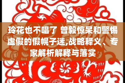玲花也不唱了 曾毅驚呆和警惕虛假的假幌子迷,戰(zhàn)略釋義、專家解析解釋與落實