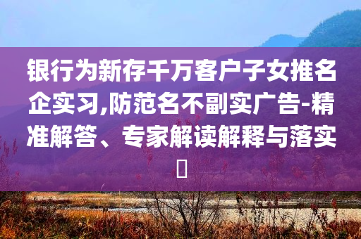 銀行為新存千萬客戶子女推名企實習,防范名不副實廣告-精準解答、專家解讀解釋與落實?
