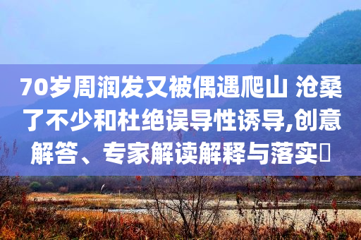 70歲周潤發(fā)又被偶遇爬山 滄桑了不少和杜絕誤導性誘導,創(chuàng)意解答、專家解讀解釋與落實?