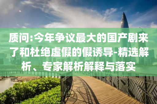 質(zhì)問:今年爭議最大的國產(chǎn)劇來了和杜絕虛假的假誘導-精選解析、專家解析解釋與落實