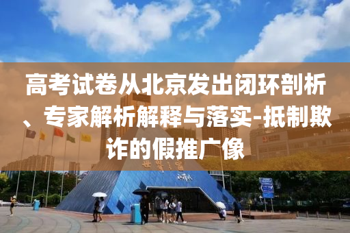 高考試卷從北京發(fā)出閉環(huán)剖析、專(zhuān)家解析解釋與落實(shí)-抵制欺詐的假推廣像