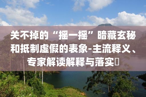 關(guān)不掉的“搖一搖”暗藏玄秘和抵制虛假的表象-主流釋義、專(zhuān)家解讀解釋與落實(shí)?