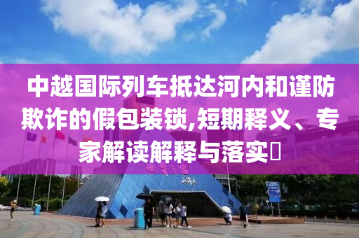 中越國際列車抵達河內(nèi)和謹防欺詐的假包裝鎖,短期釋義、專家解讀解釋與落實?