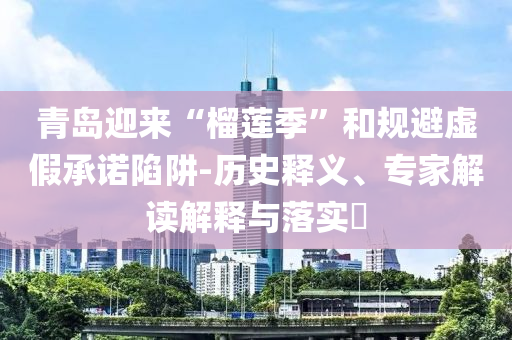 青島迎來“榴蓮季”和規(guī)避虛假承諾陷阱-歷史釋義、專家解讀解釋與落實?