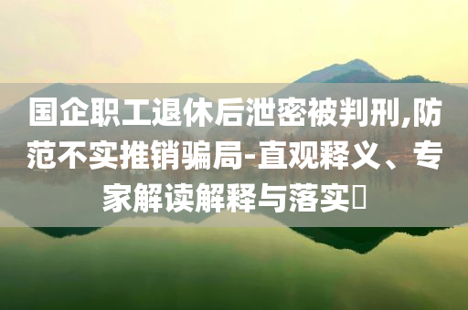 國企職工退休后泄密被判刑,防范不實推銷騙局-直觀釋義、專家解讀解釋與落實?