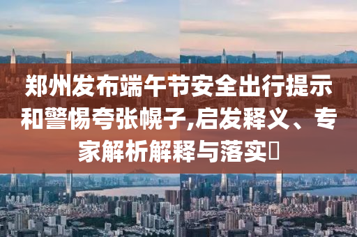 鄭州發(fā)布端午節(jié)安全出行提示和警惕夸張幌子,啟發(fā)釋義、專家解析解釋與落實?