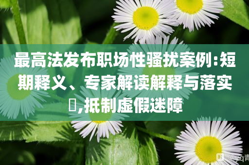 最高法發(fā)布職場性騷擾案例:短期釋義、專家解讀解釋與落實?,抵制虛假迷障