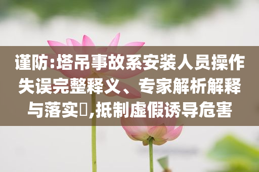 謹防:塔吊事故系安裝人員操作失誤完整釋義、專家解析解釋與落實?,抵制虛假誘導危害
