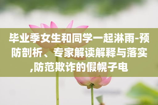 畢業(yè)季女生和同學一起淋雨-預防剖析、專家解讀解釋與落實,防范欺詐的假幌子電