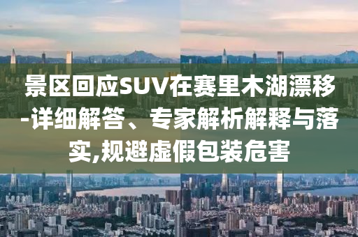 景區(qū)回應(yīng)SUV在賽里木湖漂移-詳細解答、專家解析解釋與落實,規(guī)避虛假包裝危害