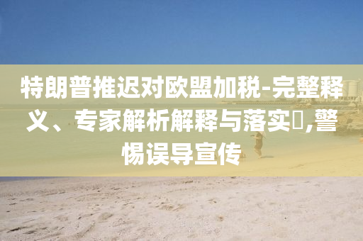 特朗普推遲對歐盟加稅-完整釋義、專家解析解釋與落實?,警惕誤導(dǎo)宣傳