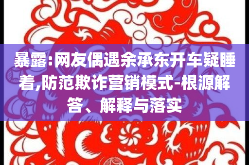 暴露:網(wǎng)友偶遇余承東開車疑睡著,防范欺詐營(yíng)銷模式-根源解答、解釋與落實(shí)