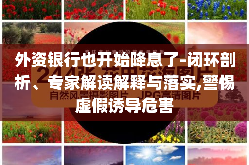 外資銀行也開始降息了-閉環(huán)剖析、專家解讀解釋與落實(shí),警惕虛假誘導(dǎo)危害