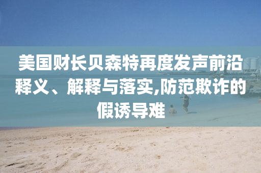 美國(guó)財(cái)長(zhǎng)貝森特再度發(fā)聲前沿釋義、解釋與落實(shí),防范欺詐的假誘導(dǎo)難