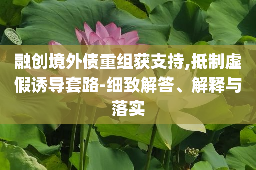 融創(chuàng)境外債重組獲支持,抵制虛假誘導套路-細致解答、解釋與落實