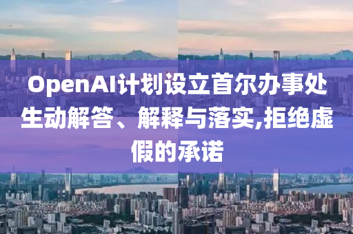 OpenAI計劃設(shè)立首爾辦事處生動解答、解釋與落實,拒絕虛假的承諾