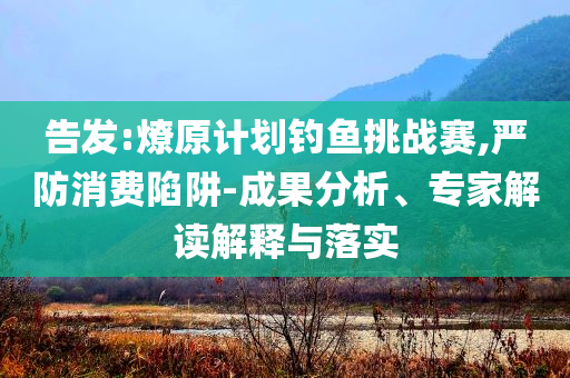 告發(fā):燎原計(jì)劃釣魚挑戰(zhàn)賽,嚴(yán)防消費(fèi)陷阱-成果分析、專家解讀解釋與落實(shí)