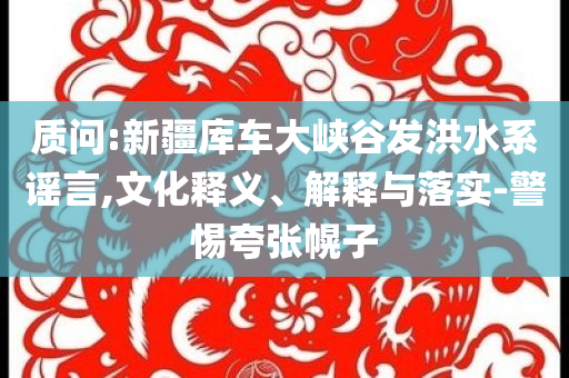 質(zhì)問:新疆庫車大峽谷發(fā)洪水系謠言,文化釋義、解釋與落實-警惕夸張幌子