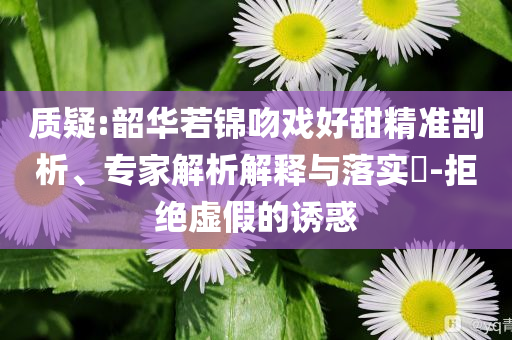 質(zhì)疑:韶華若錦吻戲好甜精準剖析、專家解析解釋與落實?-拒絕虛假的誘惑