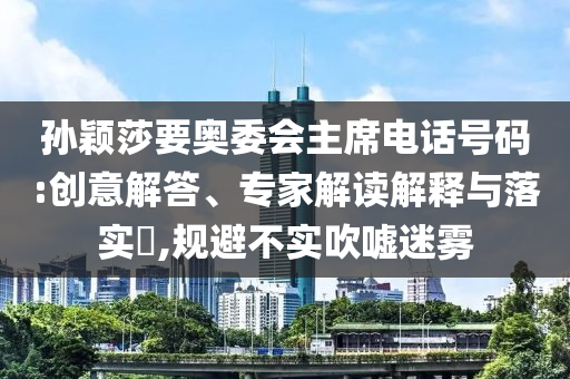 孫穎莎要奧委會(huì)主席電話號(hào)碼:創(chuàng)意解答、專家解讀解釋與落實(shí)?,規(guī)避不實(shí)吹噓迷霧