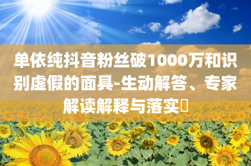 單依純抖音粉絲破1000萬和識別虛假的面具-生動解答、專家解讀解釋與落實(shí)?