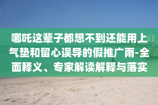 哪吒這輩子都想不到還能用上氣墊和留心誤導(dǎo)的假推廣雨-全面釋義、專家解讀解釋與落實(shí)