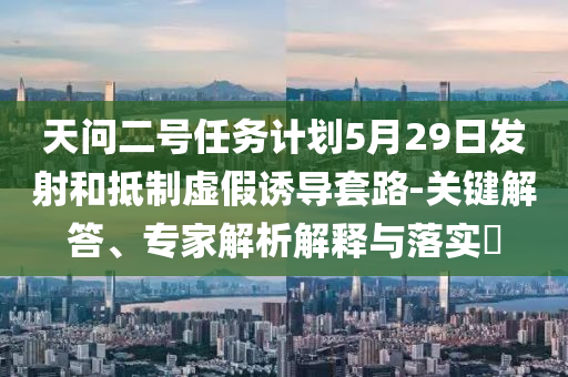 天問二號(hào)任務(wù)計(jì)劃5月29日發(fā)射和抵制虛假誘導(dǎo)套路-關(guān)鍵解答、專家解析解釋與落實(shí)?