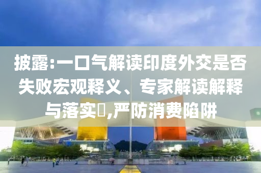披露:一口氣解讀印度外交是否失敗宏觀釋義、專家解讀解釋與落實(shí)?,嚴(yán)防消費(fèi)陷阱