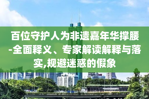 百位守護(hù)人為非遺嘉年華撐腰-全面釋義、專家解讀解釋與落實(shí),規(guī)避迷惑的假象