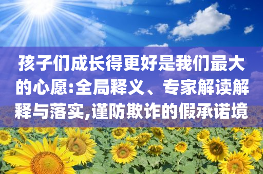 孩子們成長(zhǎng)得更好是我們最大的心愿:全局釋義、專(zhuān)家解讀解釋與落實(shí),謹(jǐn)防欺詐的假承諾境