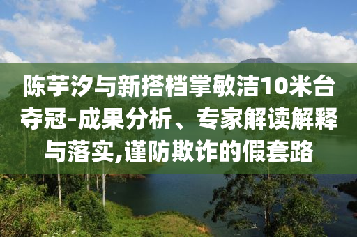 陳芋汐與新搭檔掌敏潔10米臺奪冠-成果分析、專家解讀解釋與落實(shí),謹(jǐn)防欺詐的假套路