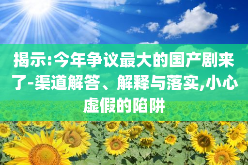 揭示:今年爭議最大的國產(chǎn)劇來了-渠道解答、解釋與落實(shí),小心虛假的陷阱