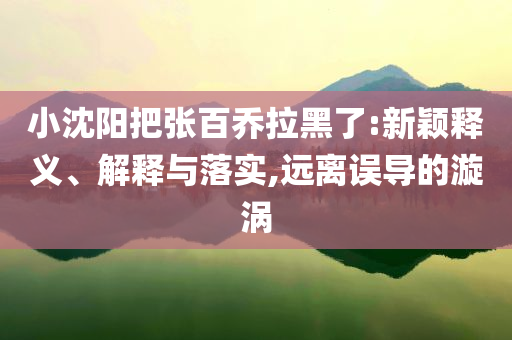 小沈陽把張百喬拉黑了:新穎釋義、解釋與落實(shí),遠(yuǎn)離誤導(dǎo)的漩渦