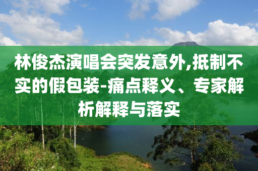 林俊杰演唱會(huì)突發(fā)意外,抵制不實(shí)的假包裝-痛點(diǎn)釋義、專家解析解釋與落實(shí)
