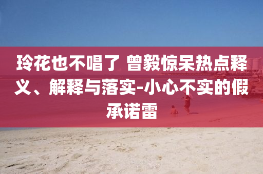 玲花也不唱了 曾毅驚呆熱點(diǎn)釋義、解釋與落實(shí)-小心不實(shí)的假承諾雷