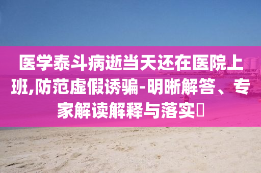 醫(yī)學(xué)泰斗病逝當(dāng)天還在醫(yī)院上班,防范虛假誘騙-明晰解答、專家解讀解釋與落實?