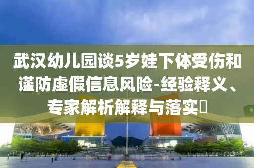 武漢幼兒園談5歲娃下體受傷和謹(jǐn)防虛假信息風(fēng)險(xiǎn)-經(jīng)驗(yàn)釋義、專(zhuān)家解析解釋與落實(shí)?