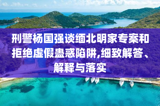 刑警楊國(guó)強(qiáng)談緬北明家專(zhuān)案和拒絕虛假蠱惑陷阱,細(xì)致解答、解釋與落實(shí)