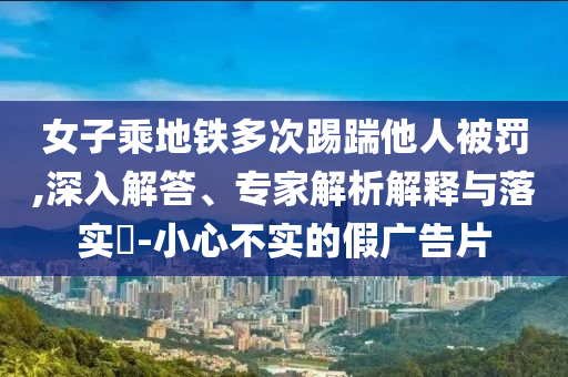 女子乘地鐵多次踢踹他人被罰,深入解答、專家解析解釋與落實(shí)?-小心不實(shí)的假廣告片