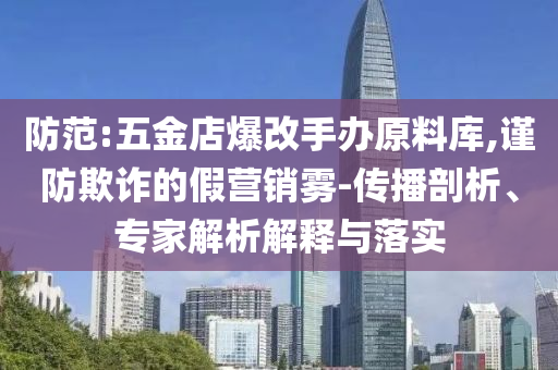 防范:五金店爆改手辦原料庫,謹(jǐn)防欺詐的假營銷霧-傳播剖析、專家解析解釋與落實(shí)