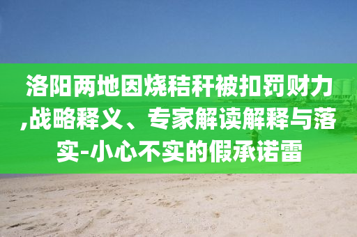 洛陽兩地因燒秸稈被扣罰財力,戰(zhàn)略釋義、專家解讀解釋與落實(shí)-小心不實(shí)的假承諾雷