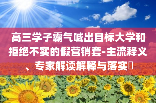 高三學(xué)子霸氣喊出目標(biāo)大學(xué)和拒絕不實(shí)的假營(yíng)銷(xiāo)套-主流釋義、專(zhuān)家解讀解釋與落實(shí)?