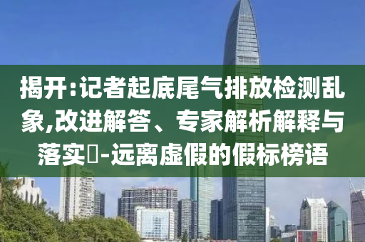 揭開(kāi):記者起底尾氣排放檢測(cè)亂象,改進(jìn)解答、專(zhuān)家解析解釋與落實(shí)?-遠(yuǎn)離虛假的假標(biāo)榜語(yǔ)
